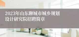 2023年山东聊城市城乡规划设计研究院招聘简章