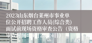 2023山东烟台莱州市事业单位公开招聘工作人员(综合类)面试前现场资格审查公告（资格审查时间：4月23-24日）