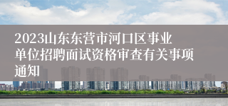 2023山东东营市河口区事业单位招聘面试资格审查有关事项通知