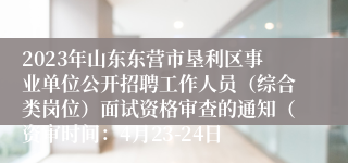 2023年山东东营市垦利区事业单位公开招聘工作人员（综合类岗位）面试资格审查的通知（资审时间：4月23-24日