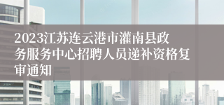 2023江苏连云港市灌南县政务服务中心招聘人员递补资格复审通知