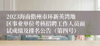 2023海南儋州市环新英湾地区事业单位考核招聘工作人员面试成绩及排名公告（第四号）