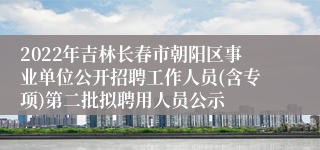 2022年吉林长春市朝阳区事业单位公开招聘工作人员(含专项)第二批拟聘用人员公示