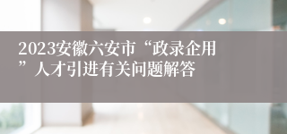 2023安徽六安市“政录企用”人才引进有关问题解答