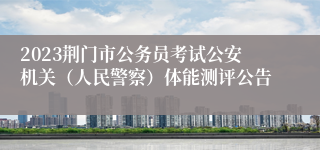 2023荆门市公务员考试公安机关（人民警察）体能测评公告