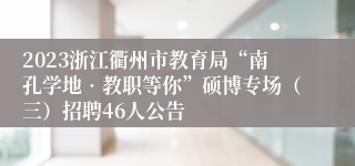 2023浙江衢州市教育局“南孔学地•教职等你”硕博专场（三）招聘46人公告