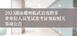 2023湖南郴州临武县选聘事业单位人员笔试准考证领取相关事项公告