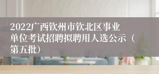 2022广西钦州市钦北区事业单位考试招聘拟聘用人选公示（第五批）