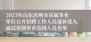 2023年山东滨州市市属事业单位公开招聘工作人员递补进入面试资格审查范围人员名单