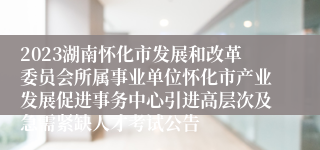 2023湖南怀化市发展和改革委员会所属事业单位怀化市产业发展促进事务中心引进高层次及急需紧缺人才考试公告