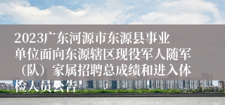 2023广东河源市东源县事业单位面向东源辖区现役军人随军（队）家属招聘总成绩和进入体检人员公告