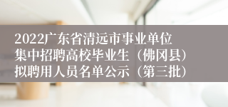 2022广东省清远市事业单位集中招聘高校毕业生（佛冈县）拟聘用人员名单公示（第三批）
