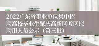 2022广东省事业单位集中招聘高校毕业生肇庆高新区考区拟聘用人员公示（第三批）