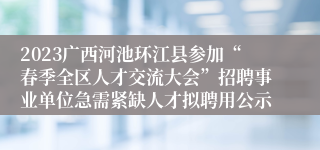 2023广西河池环江县参加“春季全区人才交流大会”招聘事业单位急需紧缺人才拟聘用公示