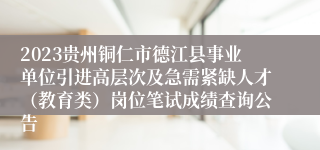 2023贵州铜仁市德江县事业单位引进高层次及急需紧缺人才（教育类）岗位笔试成绩查询公告