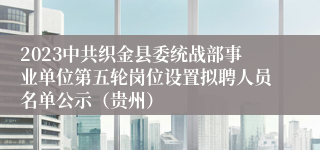 2023中共织金县委统战部事业单位第五轮岗位设置拟聘人员名单公示（贵州）