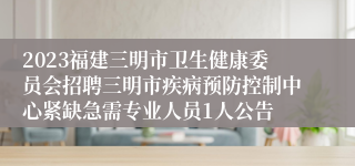 2023福建三明市卫生健康委员会招聘三明市疾病预防控制中心紧缺急需专业人员1人公告
