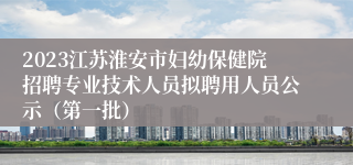 2023江苏淮安市妇幼保健院招聘专业技术人员拟聘用人员公示（第一批）