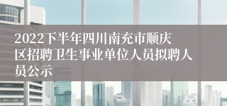 2022下半年四川南充市顺庆区招聘卫生事业单位人员拟聘人员公示