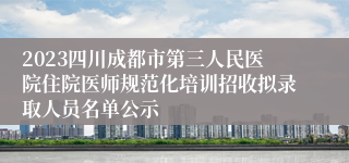 2023四川成都市第三人民医院住院医师规范化培训招收拟录取人员名单公示