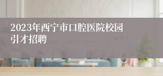 2023年西宁市口腔医院校园引才招聘