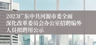 2023广东中共河源市委全面深化改革委员会办公室招聘编外人员拟聘用公示