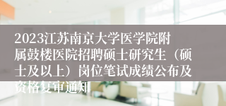 2023江苏南京大学医学院附属鼓楼医院招聘硕士研究生（硕士及以上）岗位笔试成绩公布及资格复审通知
