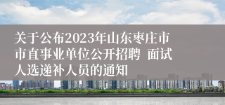 关于公布2023年山东枣庄市市直事业单位公开招聘  面试人选递补人员的通知  