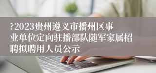 ?2023贵州遵义市播州区事业单位定向驻播部队随军家属招聘拟聘用人员公示