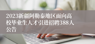 2023新疆阿勒泰地区面向高校毕业生人才引进招聘388人公告