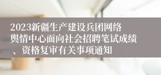 2023新疆生产建设兵团网络舆情中心面向社会招聘笔试成绩 、资格复审有关事项通知