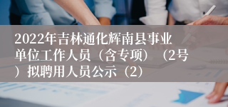 2022年吉林通化辉南县事业单位工作人员（含专项）（2号）拟聘用人员公示（2）