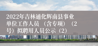 2022年吉林通化辉南县事业单位工作人员 （含专项）（2号）拟聘用人员公示（2）