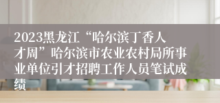 2023黑龙江“哈尔滨丁香人才周”哈尔滨市农业农村局所事业单位引才招聘工作人员笔试成绩