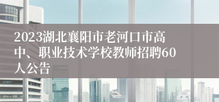 2023湖北襄阳市老河口市高中、职业技术学校教师招聘60人公告