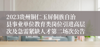 2023贵州铜仁玉屏侗族自治县事业单位教育类岗位引进高层次及急需紧缺人才第二场次公告