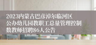 2023内蒙古巴彦淖尔临河区公办幼儿园教职工总量管理控制数教师招聘86人公告