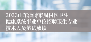 2023山东淄博市周村区卫生健康系统事业单位招聘卫生专业技术人员笔试成绩