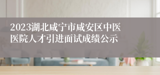 2023湖北咸宁市咸安区中医医院人才引进面试成绩公示