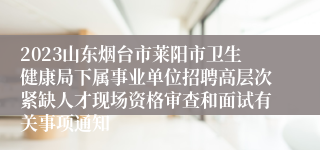 2023山东烟台市莱阳市卫生健康局下属事业单位招聘高层次紧缺人才现场资格审查和面试有关事项通知