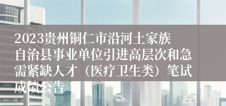 2023贵州铜仁市沿河土家族自治县事业单位引进高层次和急需紧缺人才（医疗卫生类）笔试成绩公告