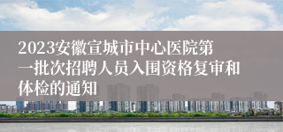 2023安徽宣城市中心医院第一批次招聘人员入围资格复审和体检的通知