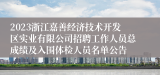 2023浙江嘉善经济技术开发区实业有限公司招聘工作人员总成绩及入围体检人员名单公告