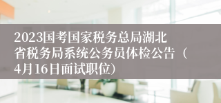 2023国考国家税务总局湖北省税务局系统公务员体检公告（4月16日面试职位）