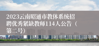 2023云南昭通市教体系统招聘优秀紧缺教师114人公告（第二号）