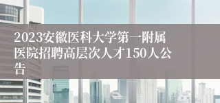 2023安徽医科大学第一附属医院招聘高层次人才150人公告