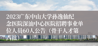 2023广东中山大学孙逸仙纪念医院深汕中心医院招聘事业单位人员60人公告（骨干人才第四批）