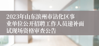 2023年山东滨州市沾化区事业单位公开招聘工作人员递补面试现场资格审查公告