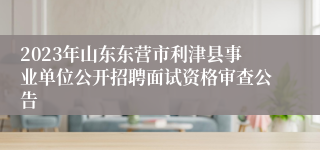 2023年山东东营市利津县事业单位公开招聘面试资格审查公告