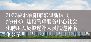 2023湖北襄阳市东津新区（经开区）建设管理服务中心社会化聘用人员拟递补人员拟递补名单公示